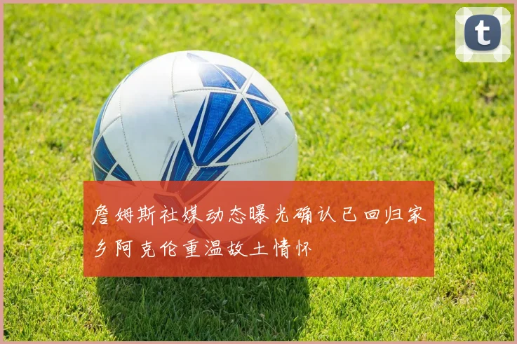 詹姆斯社媒动态曝光确认已回归家乡阿克伦重温故土情怀