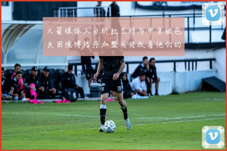 火箭媒体人分析杜兰特与申京被包夹困境博格丹加盟或将改善他们的进攻空间