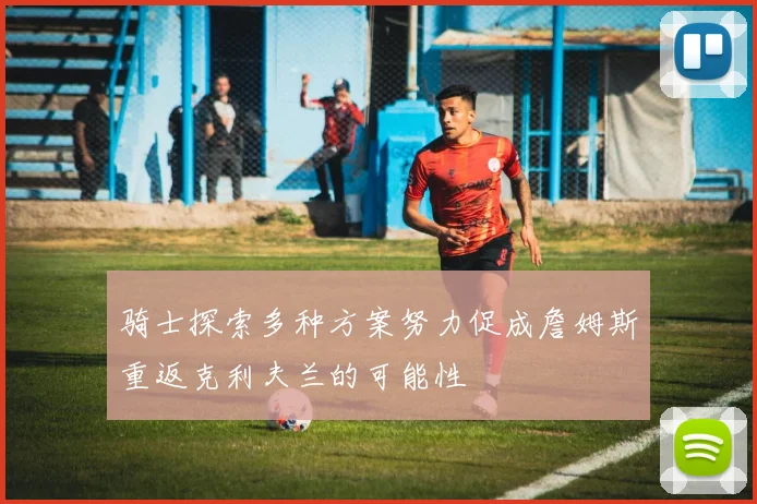 骑士探索多种方案努力促成詹姆斯重返克利夫兰的可能性