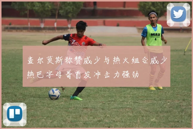 查尔莫斯称赞威少与热火组合威少热巴字母哥首发冲击力强劲