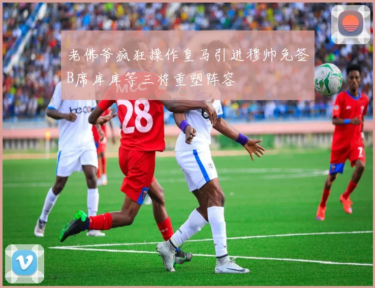 老佛爷疯狂操作皇马引进穆帅免签B席库库等三将重塑阵容