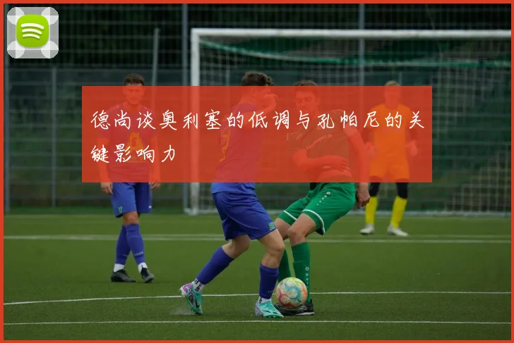 德尚谈奥利塞的低调与孔帕尼的关键影响力